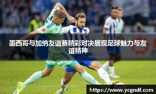 墨西哥与加纳友谊赛精彩对决展现足球魅力与友谊精神